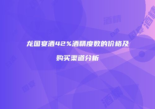 龙国宴酒42%酒精度数的价格及购买渠道分析