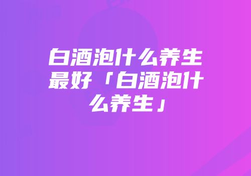 白酒泡什么养生最好「白酒泡什么养生」