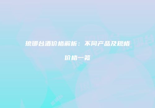 琅琊台酒价格解析：不同产品及规格价格一览