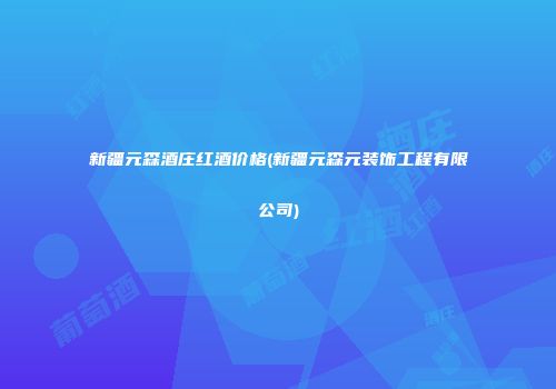 新疆元森酒庄红酒价格(新疆元森元装饰工程有限公司)