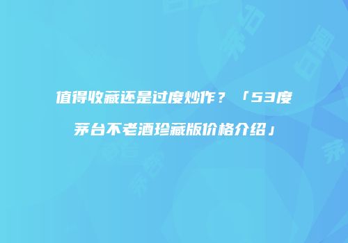 值得收藏还是过度炒作？「53度茅台不老酒珍藏版价格介绍」