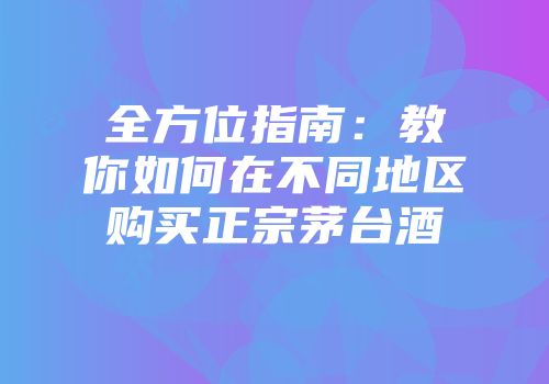 全方位指南：教你如何在不同地区购买正宗茅台酒