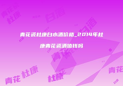 青花瓷杜康白水酒价格_2014年杜康青花瓷酒值钱吗