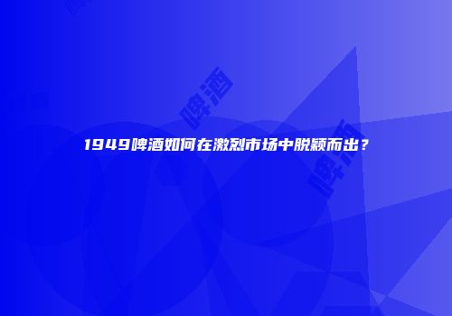 1949啤酒如何在激烈市场中脱颖而出？