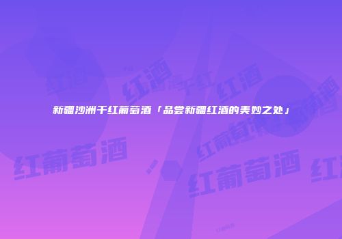 新疆沙洲干红葡萄酒「品尝新疆红酒的美妙之处」