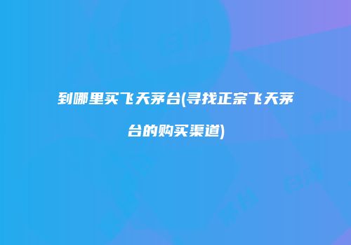到哪里买飞天茅台(寻找正宗飞天茅台的购买渠道)