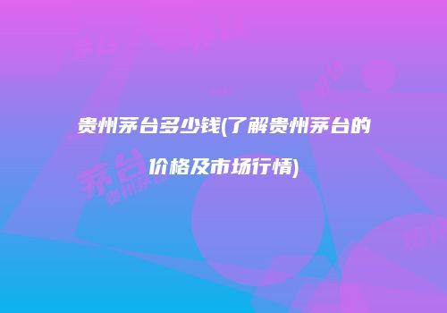 贵州茅台多少钱(了解贵州茅台的价格及市场行情)
