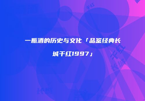 一瓶酒的历史与文化「品鉴经典长城干红1997」