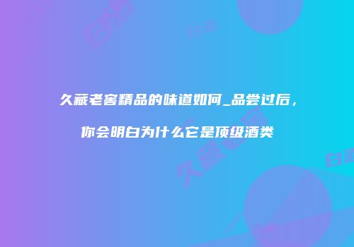 久藏老窖精品的味道如何_品尝过后，你会明白为什么它是顶级酒类