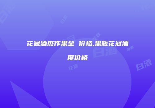 花冠酒杰作黑金 价格,黑瓶花冠酒度价格