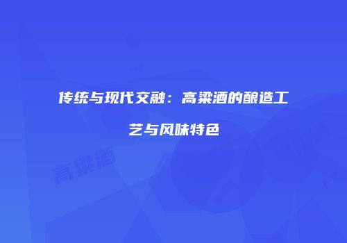 传统与现代交融：高粱酒的酿造工艺与风味特色