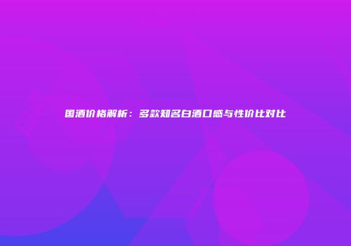 国酒价格解析：多款知名白酒口感与性价比对比