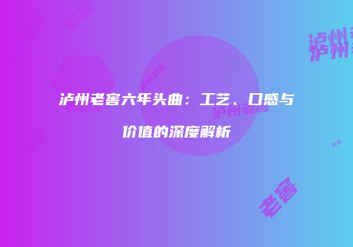 泸州老窖六年头曲：工艺、口感与价值的深度解析