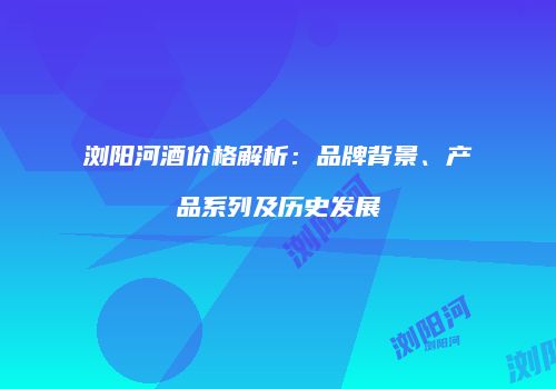 浏阳河酒价格解析：品牌背景、产品系列及历史发展