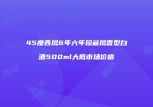 45度西凤6年六年珍藏凤香型白酒500ml大概市场价格