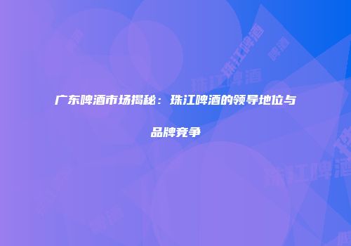 广东啤酒市场揭秘：珠江啤酒的领导地位与品牌竞争