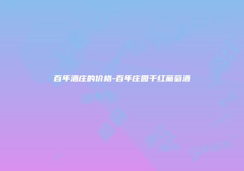 百年酒庄的价格-百年庄园干红葡萄酒