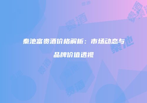 秦池富贵酒价格解析：市场动态与品牌价值透视
