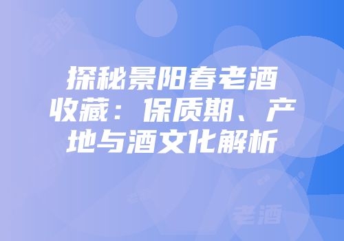 探秘景阳春老酒收藏：保质期、产地与酒文化解析