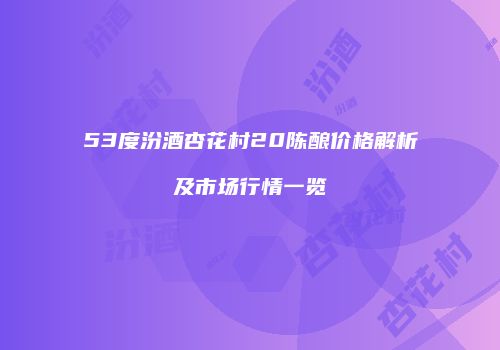 53度汾酒杏花村20陈酿价格解析及市场行情一览