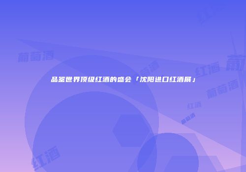 品鉴世界顶级红酒的盛会「沈阳进口红酒展」