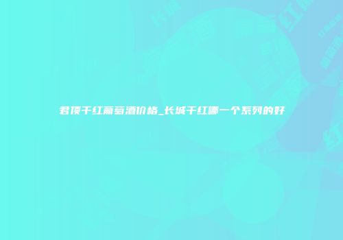 君顶干红葡萄酒价格_长城干红哪一个系列的好