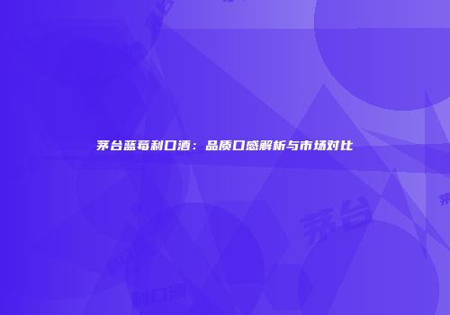 茅台蓝莓利口酒：品质口感解析与市场对比