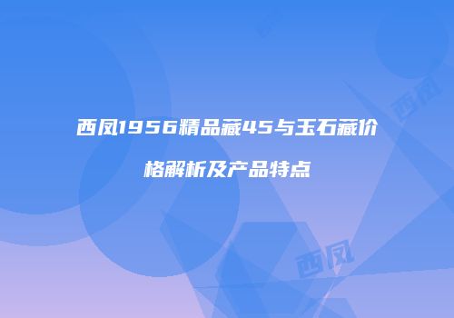 西凤1956精品藏45与玉石藏价格解析及产品特点