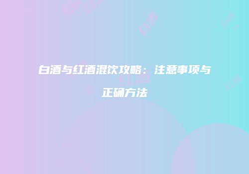 白酒与红酒混饮攻略：注意事项与正确方法