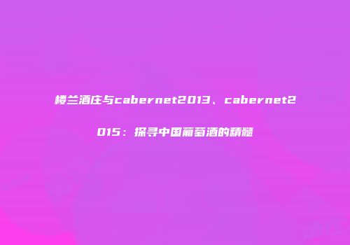 楼兰酒庄与cabernet2013、cabernet2015：探寻中国葡萄酒的精髓