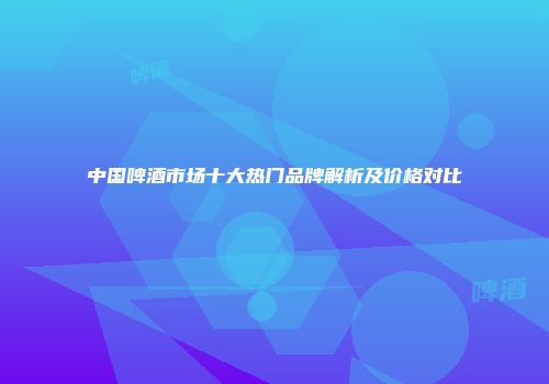中国啤酒市场十大热门品牌解析及价格对比