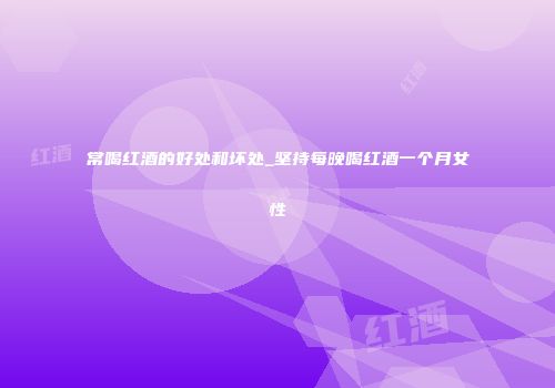 常喝红酒的好处和坏处_坚持每晚喝红酒一个月女性