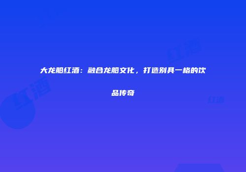 大龙船红酒：融合龙船文化，打造别具一格的饮品传奇