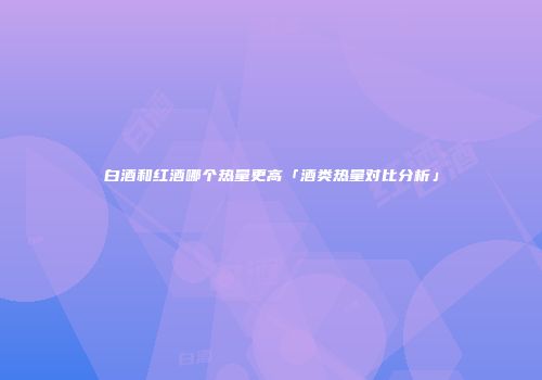 白酒和红酒哪个热量更高「酒类热量对比分析」