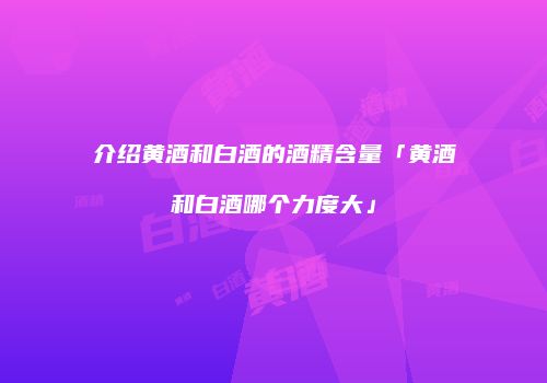 介绍黄酒和白酒的酒精含量「黄酒和白酒哪个力度大」