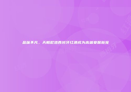 品味不凡，天帕尼洛西班牙红酒成为高端宴席新宠