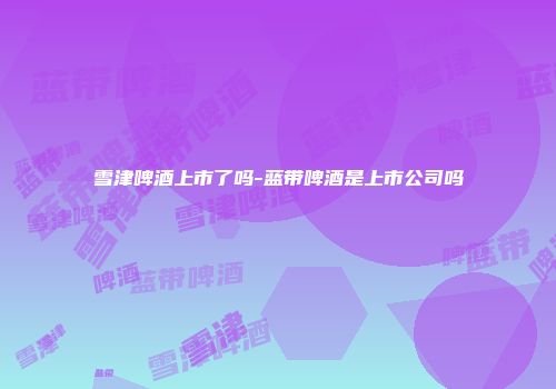 雪津啤酒上市了吗-蓝带啤酒是上市公司吗