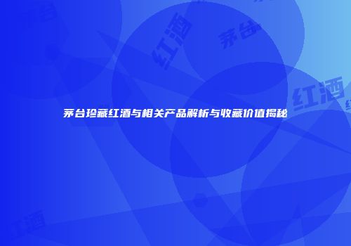 茅台珍藏红酒与相关产品解析与收藏价值揭秘