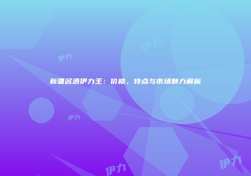 新疆名酒伊力王：价格、特点与市场魅力解析