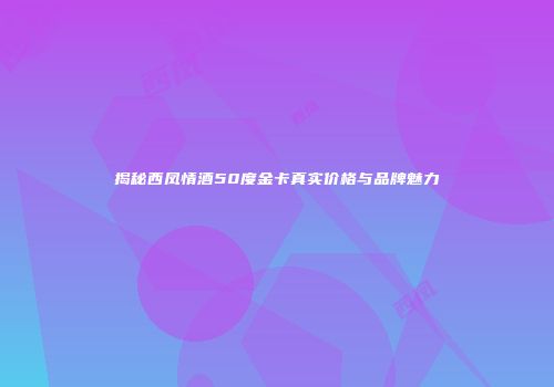 揭秘西凤情酒50度金卡真实价格与品牌魅力