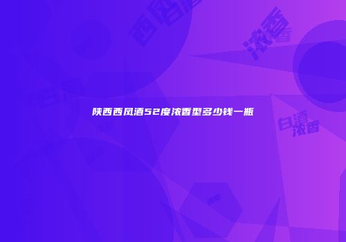 陕西西凤酒52度浓香型多少钱一瓶