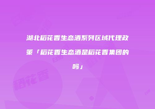 湖北稻花香生态酒系列区域代理政策「稻花香生态酒是稻花香集团的吗」