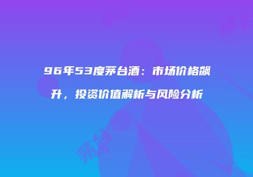 96年53度茅台酒：市场价格飙升，投资价值解析与风险分析