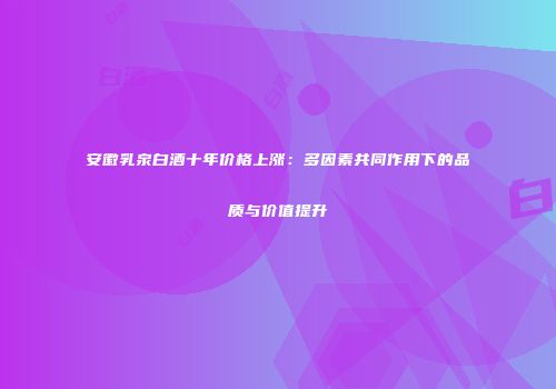 安徽乳泉白酒十年价格上涨：多因素共同作用下的品质与价值提升