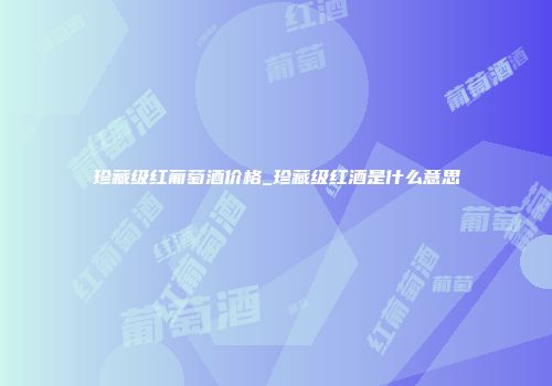 珍藏级红葡萄酒价格_珍藏级红酒是什么意思