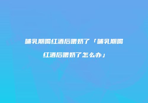 哺乳期喝红酒后喂奶了「哺乳期喝红酒后喂奶了怎么办」
