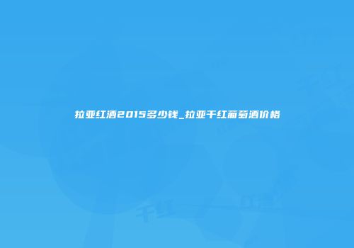 拉亚红酒2015多少钱_拉亚干红葡萄酒价格