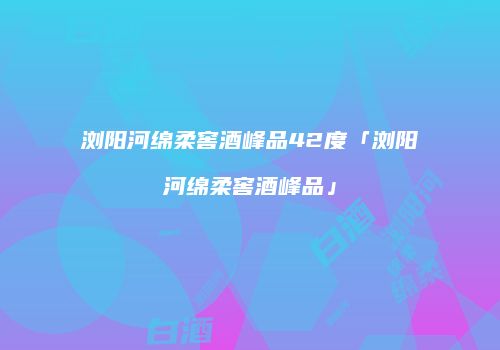 浏阳河绵柔窖酒峰品42度「浏阳河绵柔窖酒峰品」