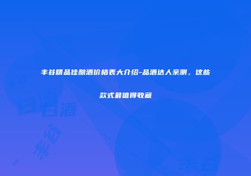 丰谷精品佳酿酒价格表大介绍-品酒达人亲测，这些款式最值得收藏