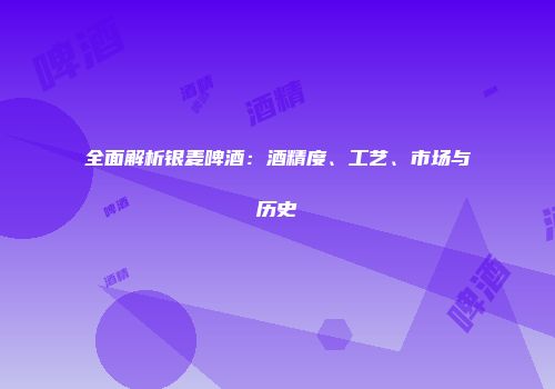 全面解析银麦啤酒：酒精度、工艺、市场与历史